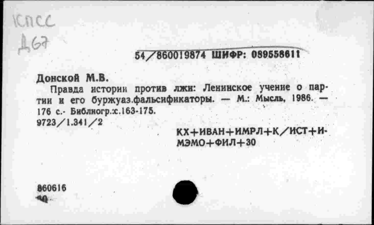 ﻿псс

54/860019874 ШИФР: 089558611
Донской М.В.
Правда истории против лжи: Ленинское учение о партии и его буржуаз.фальсификаторы. — М.: Мысль, 1986. — 176 с.- Библиогр.х. 163-175.
9723/1.341/2
кх+иван+имрл+к/ист+и-
МЭМО+ФИЛ+ЗО
860616 «О